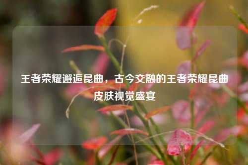王者荣耀邂逅昆曲，古今交融的王者荣耀昆曲皮肤视觉盛宴