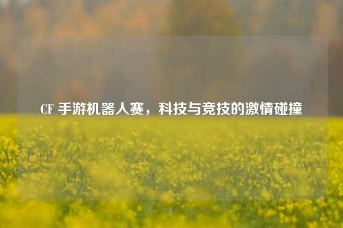 CF 手游机器人赛，科技与竞技的激情碰撞