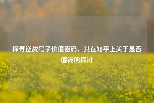 探寻逆战号子价值密码，其在知乎上关于是否值钱的探讨
