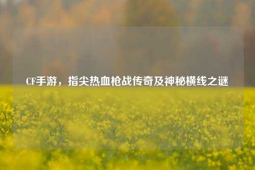 CF手游,指尖热血枪战传奇及神秘横线之谜
