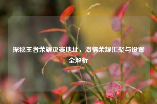 探秘王者荣耀决赛地址,激情荣耀汇聚与设置全解析