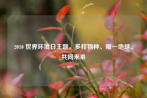 2010 世界环境日主题,多样物种、唯一地球、共同未来