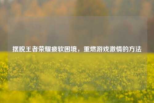 摆脱王者荣耀疲软困境，重燃游戏激情的方法