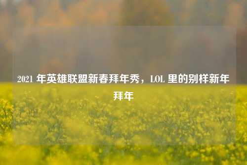 2021 年英雄联盟新春拜年秀,LOL 里的别样新年拜年