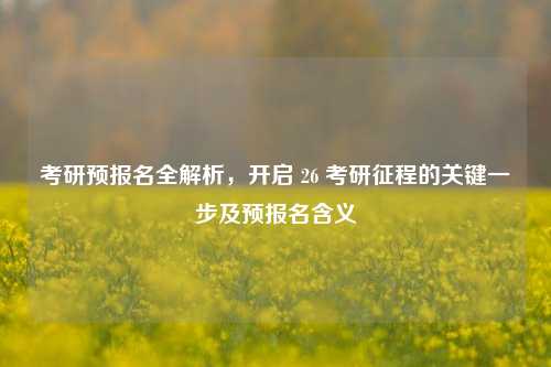 考研预报名全解析，开启 26 考研征程的关键一步及预报名含义
