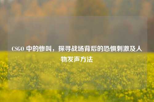 CSGO 中的惨叫,探寻战场背后的恐惧刺激及人物发声方法