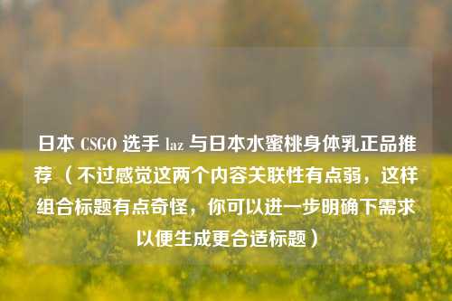 日本 CSGO 选手 laz 与日本水蜜桃身体乳正品推荐 (不过感觉这两个内容关联性有点弱,这样组合标题有点奇怪,你可以进一步明确下需求以便生成更合适标题)