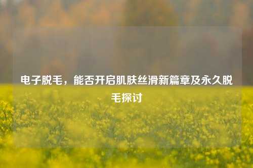 电子脱毛,能否开启肌肤丝滑新篇章及永久脱毛探讨
