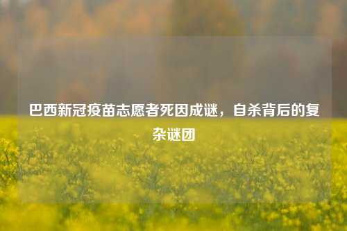 巴西新冠疫苗志愿者死因成谜，自杀背后的复杂谜团