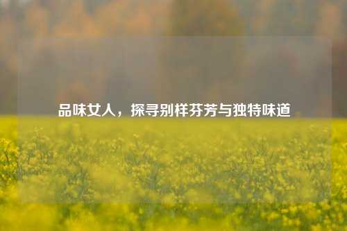 品味女人,探寻别样芬芳与独特味道