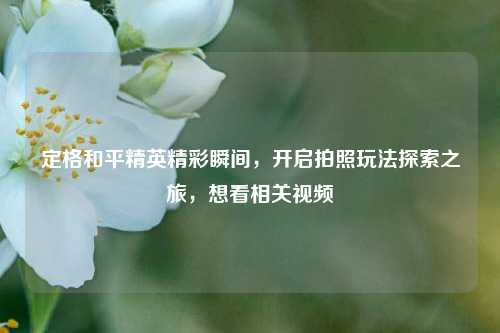 定格和平精英精彩瞬间,开启拍照玩法探索之旅,想看相关视频