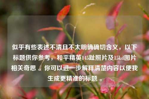 似乎有些表述不清且不太明确确切含义,以下标题供你参考,和平精英145趾照片及15kd图片相关奇思 。你可以进一步解释清楚内容以便我生成更精准的标题 。