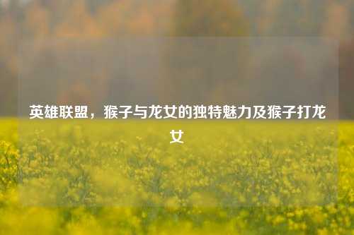 英雄联盟，猴子与龙女的独特魅力及猴子打龙女