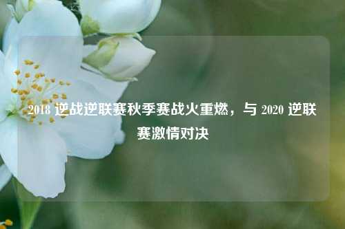 2018 逆战逆联赛秋季赛战火重燃，与 2020 逆联赛激情对决