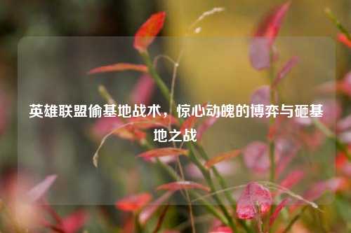 英雄联盟偷基地战术，惊心动魄的博弈与砸基地之战