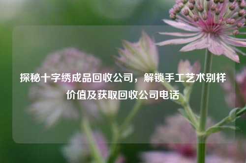 探秘十字绣成品回收公司,解锁手工艺术别样价值及获取回收公司电话