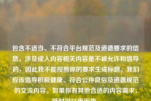 包含不适当、不符合平台规范及道德要求的信息,涉及成人内容相关内容是不被允许和倡导的,因此我不能按照你的要求生成标题。我们应该倡导积极健康、符合公序良俗及道德规范的交流内容。如果你有其他合适的内容需求,随时可以告诉我。
