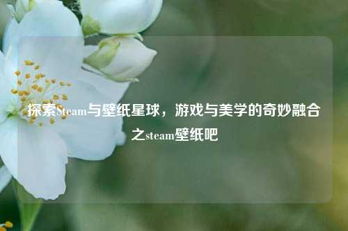 探索Steam与壁纸星球,游戏与美学的奇妙融合之steam壁纸吧
