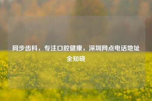 同步齿科,专注口腔健康,深圳网点电话地址全知晓