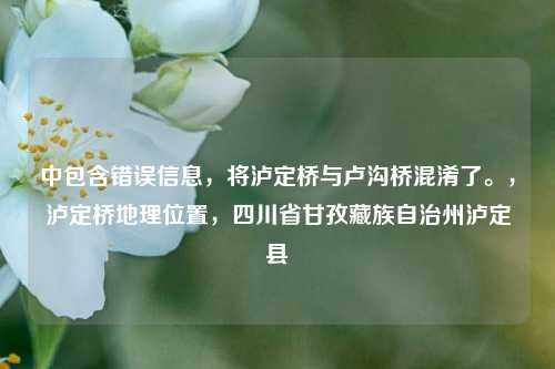 中包含错误信息,将泸定桥与卢沟桥混淆了。,泸定桥地理位置,四川省甘孜藏族自治州泸定县