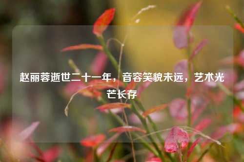 赵丽蓉逝世二十一年,音容笑貌未远,艺术光芒长存