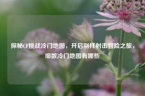 探秘CF挑战冷门地图,开启别样射击冒险之旅,细数冷门地图有哪些