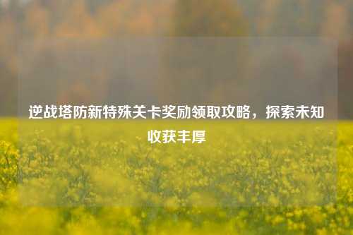 逆战塔防新特殊关卡奖励领取攻略，探索未知收获丰厚