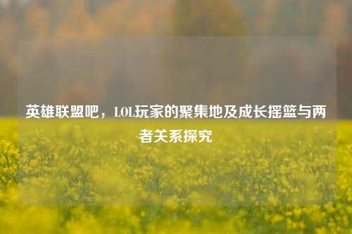 英雄联盟吧,LOL玩家的聚集地及成长摇篮与两者关系探究