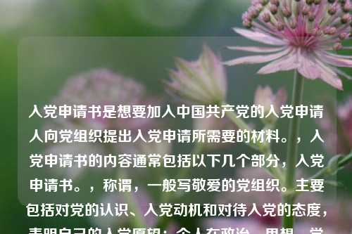 入党申请书是想要加入中国共产党的入党申请人向党组织提出入党申请所需要的材料。,入党申请书的内容通常包括以下几个部分,入党申请书。,称谓,一般写敬爱的党组织。主要包括对党的认识、入党动机和对待入党的态度,表明自己的入党愿望;个人在政治、思想、学习、工作等方面的主要表现情况;今后努力方向以及如何以实际行动争取入党。,结尾,一般用请党组织在实践中考验我或请党组织看我的实际行动等作为结束语,并署名和日期。,需要注意的是,入党申请书应该根据个人实际情况进行书写,要求语言朴实、庄重,不要过分追求华丽的辞藻。
