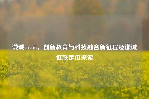 谦诚steam,创新教育与科技融合新征程及谦诚位联定位探索