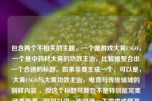 包含两个不相关的主题,一个是游戏大黄CSGO,一个是中药材大黄的功效主治,比较难整合出一个合适的标题。如果非要生成一个,可以是,大黄CSGO与大黄功效主治,电竞与传统领域的别样内容 ,但这个标题可能也不是特别能完美涵盖两者。你可以进一步明确一下需求或修改内容,以便我能生成更契合的标题 。