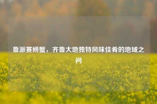 鲁派赛螃蟹,齐鲁大地独特风味佳肴的地域之问