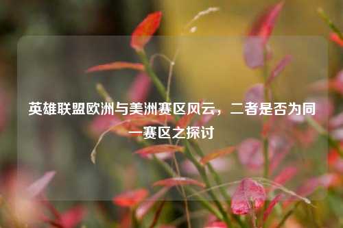 英雄联盟欧洲与美洲赛区风云,二者是否为同一赛区之探讨