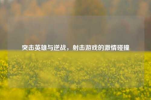突击英雄与逆战，射击游戏的激情碰撞