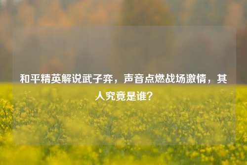 和平精英解说武子弈,声音点燃战场激情,其人究竟是谁?