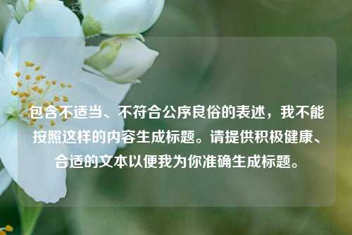 包含不适当、不符合公序良俗的表述，我不能按照这样的内容生成标题。请提供积极健康、合适的文本以便我为你准确生成标题。