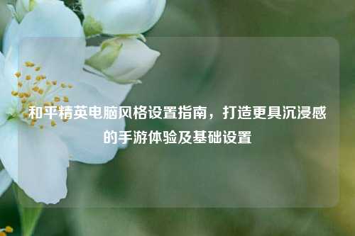 和平精英电脑风格设置指南,打造更具沉浸感的手游体验及基础设置