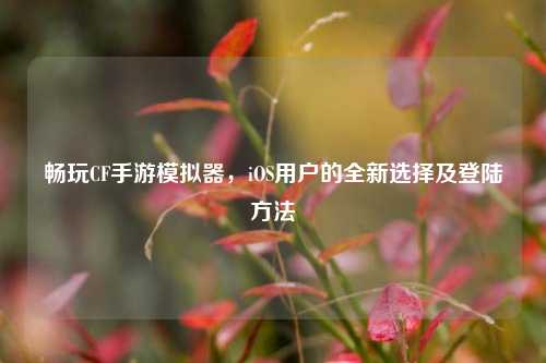 畅玩CF手游模拟器，iOS用户的全新选择及登陆方法