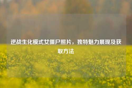 逆战生化模式女僵尸照片，独特魅力展现及获取方法