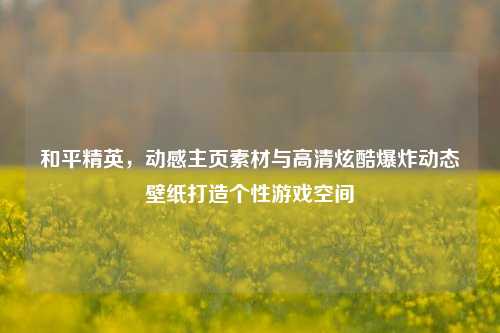 和平精英,动感主页素材与高清炫酷爆炸动态壁纸打造个性游戏空间
