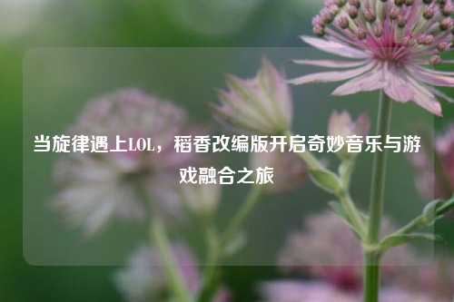 当旋律遇上LOL，稻香改编版开启奇妙音乐与游戏融合之旅