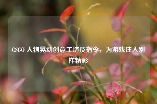CSGO 人物晃动创意工坊及指令，为游戏注入别样精彩