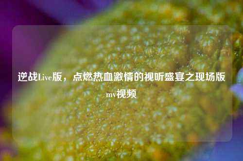 逆战Live版，点燃热血激情的视听盛宴之现场版mv视频