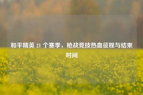 和平精英 21 个赛季，枪战竞技热血征程与结束时间