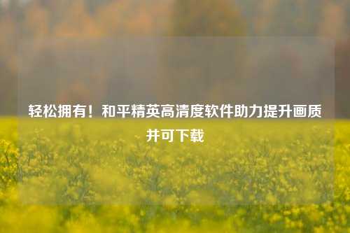 轻松拥有！和平精英高清度软件助力提升画质并可下载