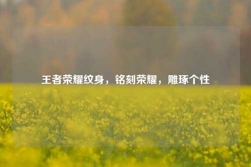 王者荣耀纹身,铭刻荣耀,雕琢个性