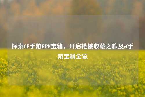 探索CF手游RPK宝箱,开启枪械收藏之旅及cf手游宝箱全览
