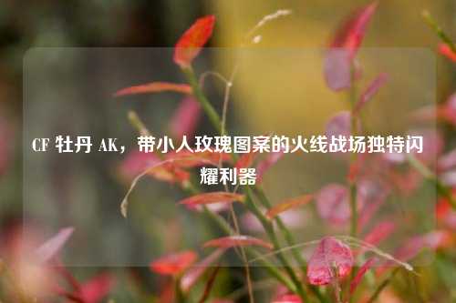 CF 牡丹 AK,带小人玫瑰图案的火线战场独特闪耀利器