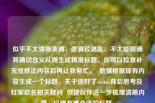 似乎不太清晰准确,逻辑较混乱,不太能明确其确切含义从而生成精准标题。你可以检查补充或修正内容后再让我帮忙。 勉强根据现有内容生成一个标题,关于造好了steam背后思考及红军歌名相关疑问 但建议你进一步梳理清晰内容,以便有更合适的标题。