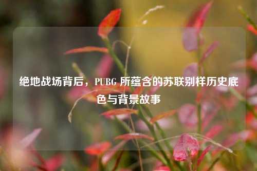 绝地战场背后，PUBG 所蕴含的苏联别样历史底色与背景故事